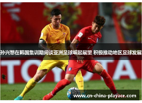 孙兴慜在韩国集训期间谈亚洲足球崛起展望 积极推动地区足球发展