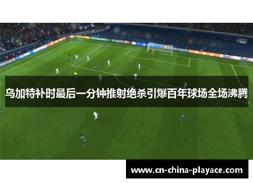 乌加特补时最后一分钟推射绝杀引爆百年球场全场沸腾