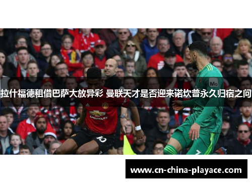 拉什福德租借巴萨大放异彩 曼联天才是否迎来诺坎普永久归宿之问 拉什福德租借巴萨大放异彩 曼联天才是否迎来诺坎普永久归宿之问