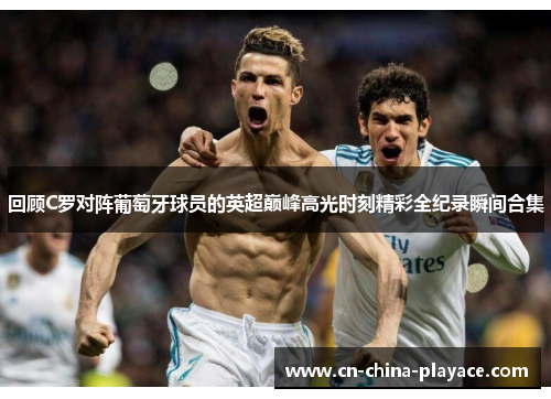 回顾C罗对阵葡萄牙球员的英超巅峰高光时刻精彩全纪录瞬间合集